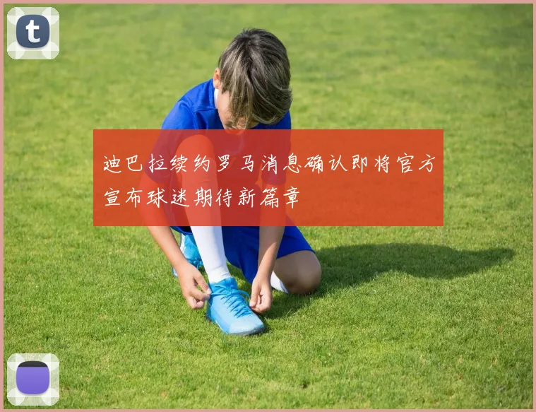 迪巴拉续约罗马消息确认即将官方宣布球迷期待新篇章