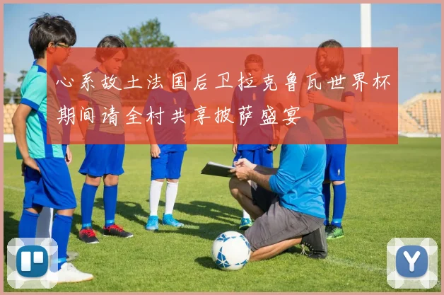 心系故土法国后卫拉克鲁瓦世界杯期间请全村共享披萨盛宴