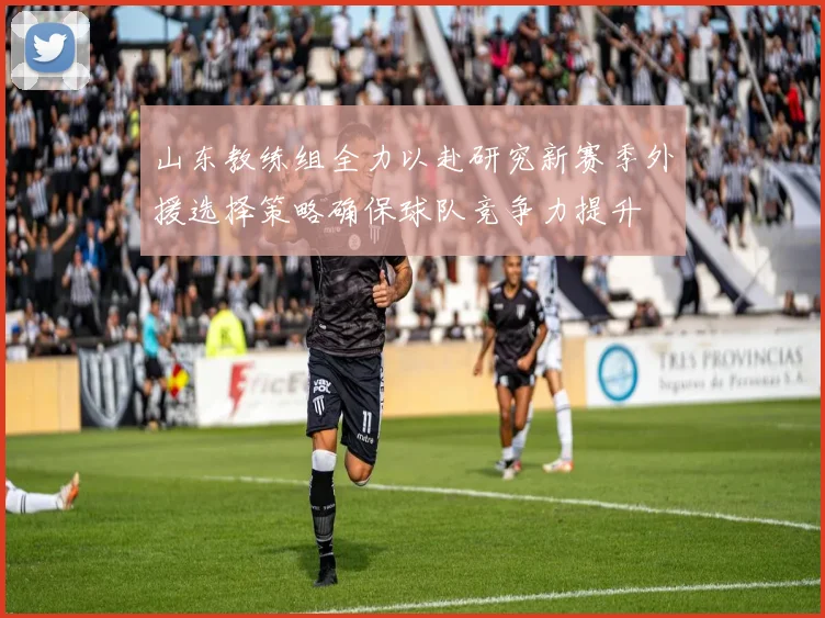 山东教练组全力以赴研究新赛季外援选择策略确保球队竞争力提升