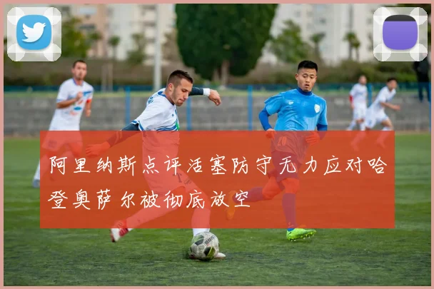 阿里纳斯点评活塞防守无力应对哈登奥萨尔被彻底放空