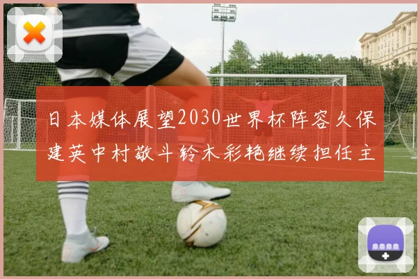 日本媒体展望2030世界杯阵容久保建英中村敬斗铃木彩艳继续担任主力