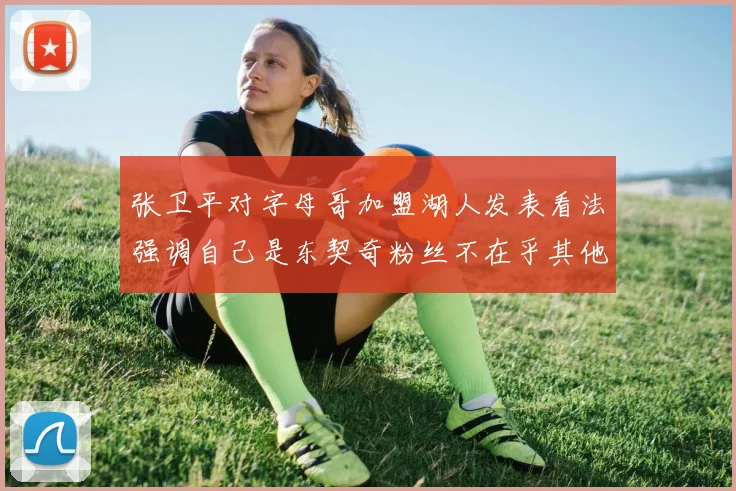 张卫平对字母哥加盟湖人发表看法强调自己是东契奇粉丝不在乎其他球员动态