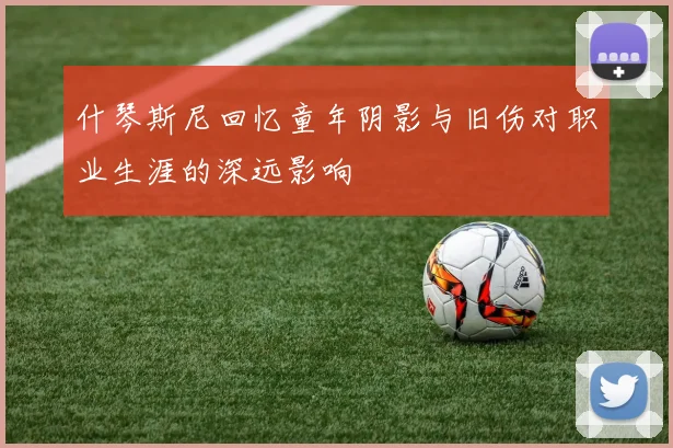 什琴斯尼回忆童年阴影与旧伤对职业生涯的深远影响