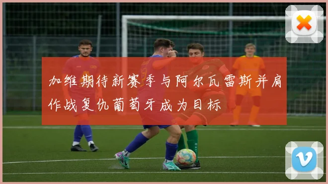 加维期待新赛季与阿尔瓦雷斯并肩作战复仇葡萄牙成为目标