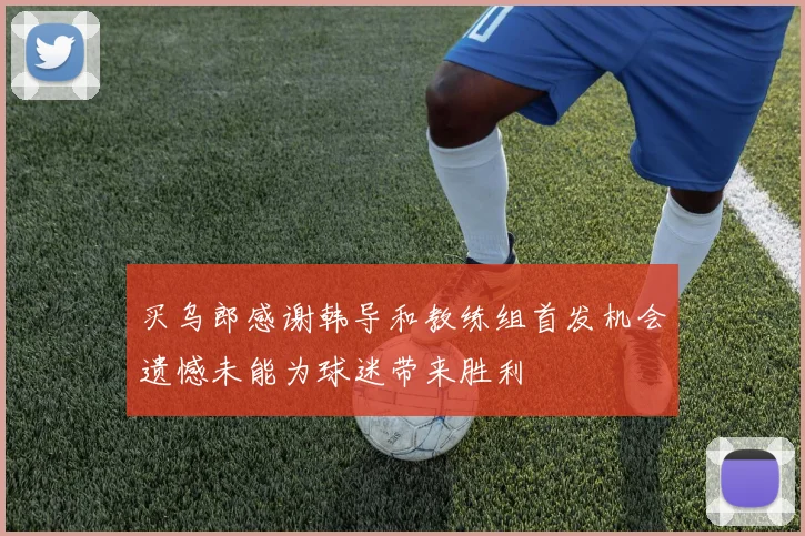 买乌郎感谢韩导和教练组首发机会遗憾未能为球迷带来胜利