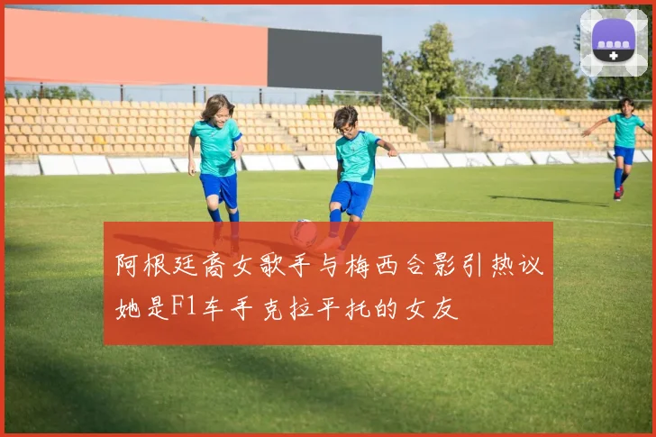 阿根廷裔女歌手与梅西合影引热议她是F1车手克拉平托的女友