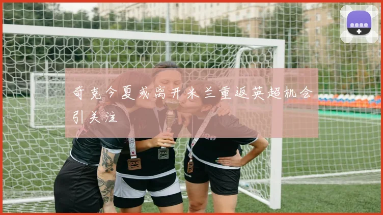 奇克今夏或离开米兰重返英超机会引关注