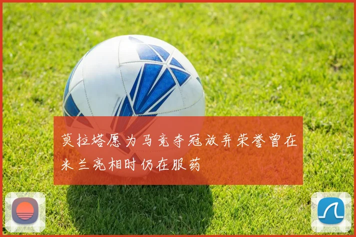 莫拉塔愿为马竞夺冠放弃荣誉曾在米兰亮相时仍在服药