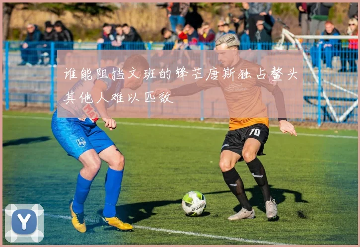 谁能阻挡文班的锋芒唐斯独占鳌头其他人难以匹敌