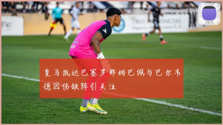 皇马抵达巴塞罗那姆巴佩与巴尔韦德因伤缺阵引关注