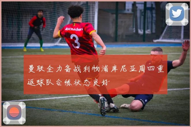 曼联全力备战利物浦库尼亚周四重返球队合练状态良好