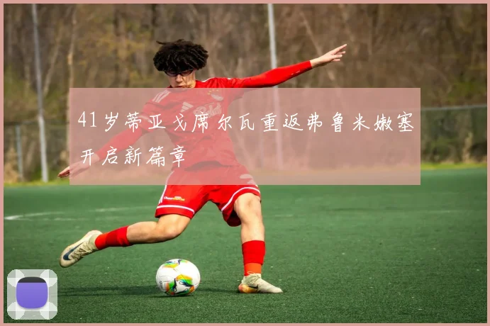 41岁蒂亚戈席尔瓦重返弗鲁米嫩塞开启新篇章